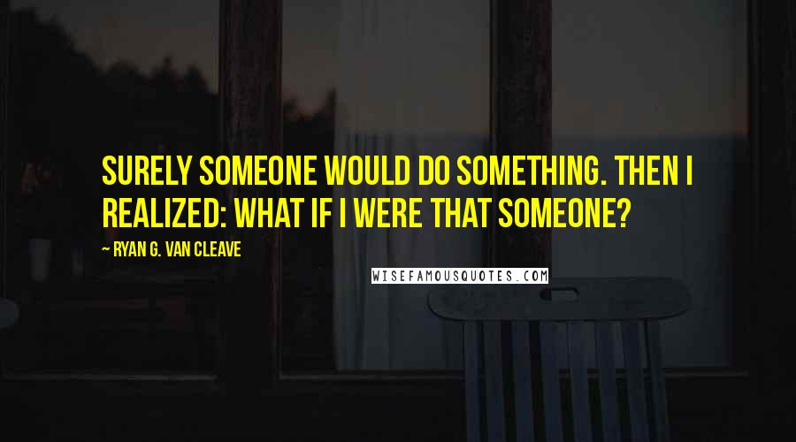 Ryan G. Van Cleave Quotes: Surely someone would do something. Then I realized: what if I were that someone?