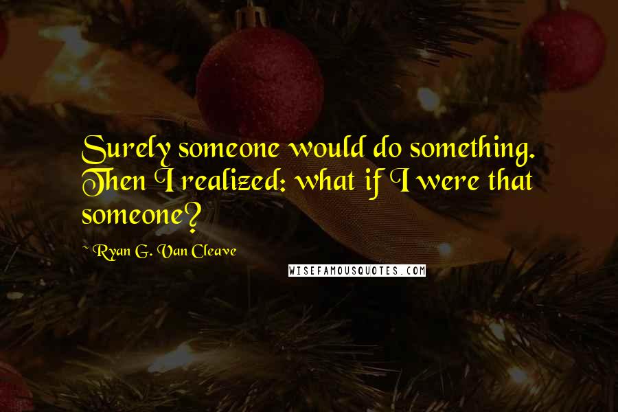 Ryan G. Van Cleave Quotes: Surely someone would do something. Then I realized: what if I were that someone?