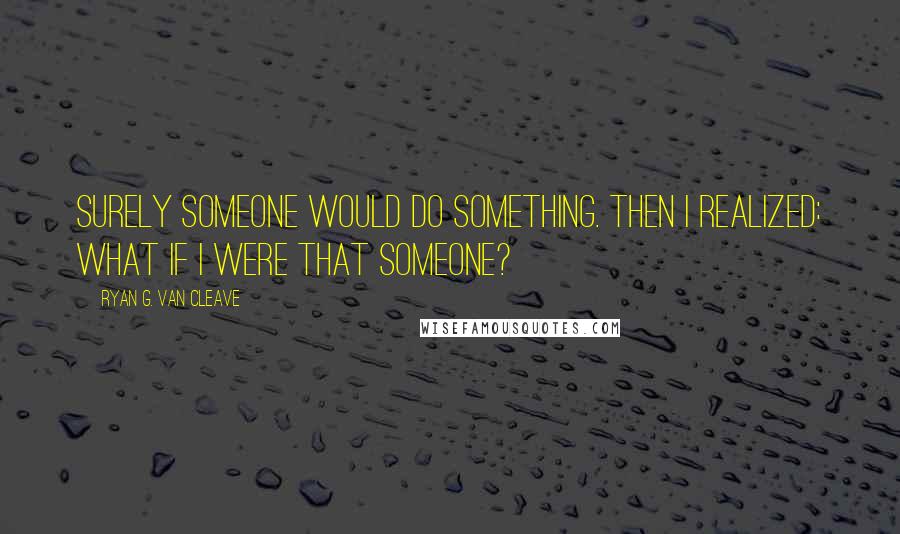 Ryan G. Van Cleave Quotes: Surely someone would do something. Then I realized: what if I were that someone?