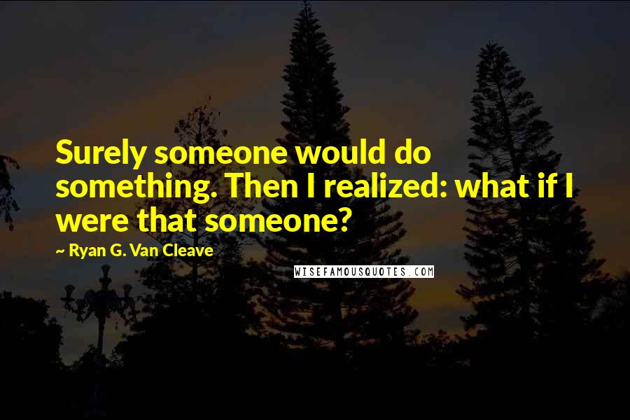 Ryan G. Van Cleave Quotes: Surely someone would do something. Then I realized: what if I were that someone?