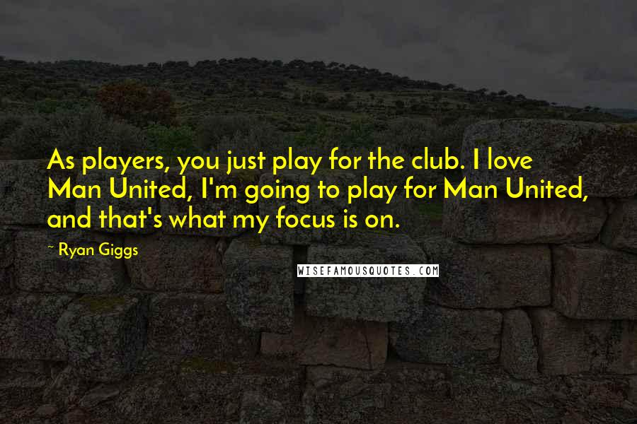 Ryan Giggs Quotes: As players, you just play for the club. I love Man United, I'm going to play for Man United, and that's what my focus is on.