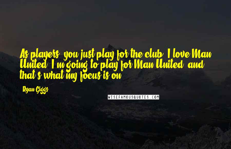 Ryan Giggs Quotes: As players, you just play for the club. I love Man United, I'm going to play for Man United, and that's what my focus is on.