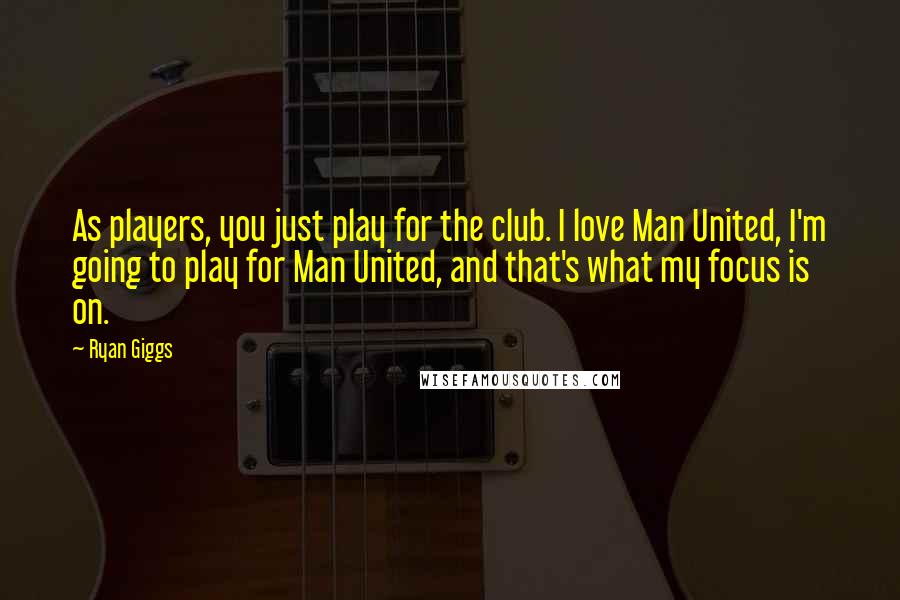 Ryan Giggs Quotes: As players, you just play for the club. I love Man United, I'm going to play for Man United, and that's what my focus is on.