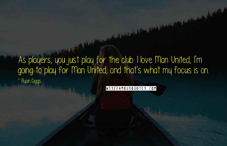 Ryan Giggs Quotes: As players, you just play for the club. I love Man United, I'm going to play for Man United, and that's what my focus is on.