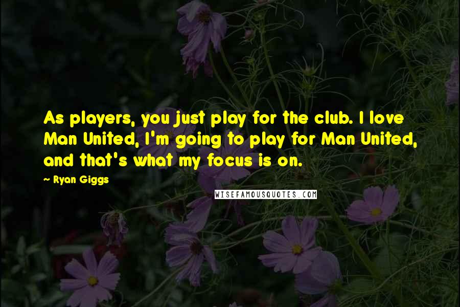 Ryan Giggs Quotes: As players, you just play for the club. I love Man United, I'm going to play for Man United, and that's what my focus is on.