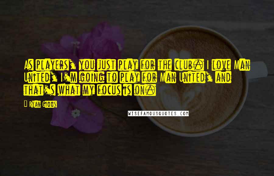 Ryan Giggs Quotes: As players, you just play for the club. I love Man United, I'm going to play for Man United, and that's what my focus is on.