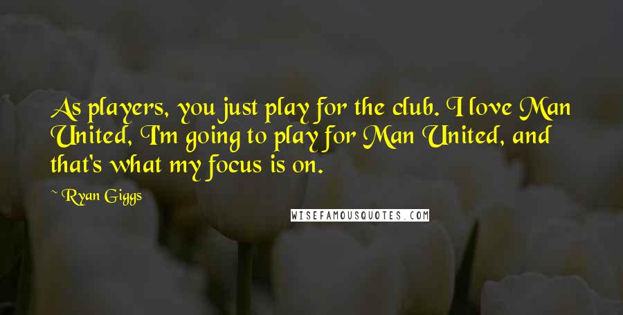 Ryan Giggs Quotes: As players, you just play for the club. I love Man United, I'm going to play for Man United, and that's what my focus is on.