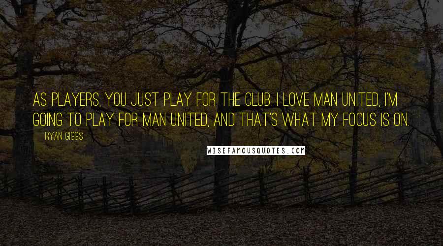 Ryan Giggs Quotes: As players, you just play for the club. I love Man United, I'm going to play for Man United, and that's what my focus is on.