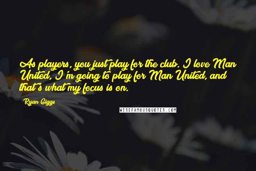 Ryan Giggs Quotes: As players, you just play for the club. I love Man United, I'm going to play for Man United, and that's what my focus is on.