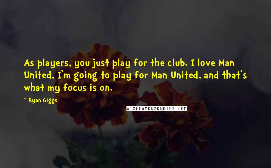 Ryan Giggs Quotes: As players, you just play for the club. I love Man United, I'm going to play for Man United, and that's what my focus is on.