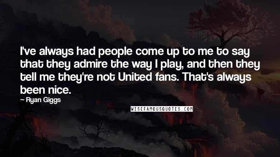 Ryan Giggs Quotes: I've always had people come up to me to say that they admire the way I play, and then they tell me they're not United fans. That's always been nice.
