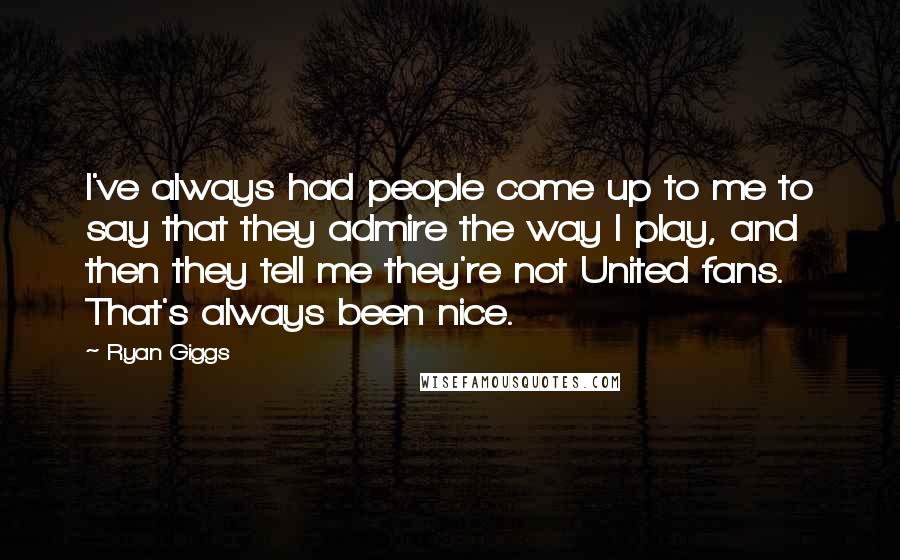 Ryan Giggs Quotes: I've always had people come up to me to say that they admire the way I play, and then they tell me they're not United fans. That's always been nice.