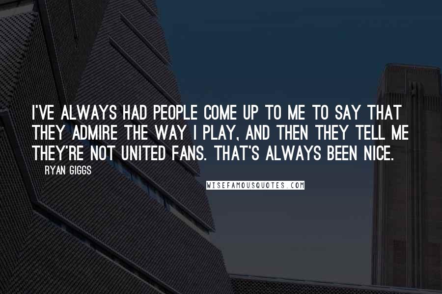 Ryan Giggs Quotes: I've always had people come up to me to say that they admire the way I play, and then they tell me they're not United fans. That's always been nice.