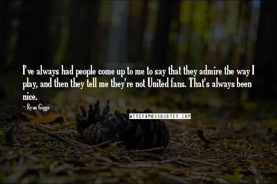 Ryan Giggs Quotes: I've always had people come up to me to say that they admire the way I play, and then they tell me they're not United fans. That's always been nice.