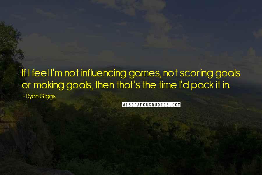 Ryan Giggs Quotes: If I feel I'm not influencing games, not scoring goals or making goals, then that's the time I'd pack it in.