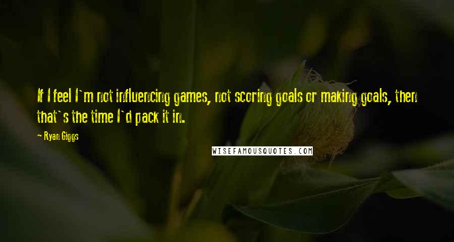 Ryan Giggs Quotes: If I feel I'm not influencing games, not scoring goals or making goals, then that's the time I'd pack it in.