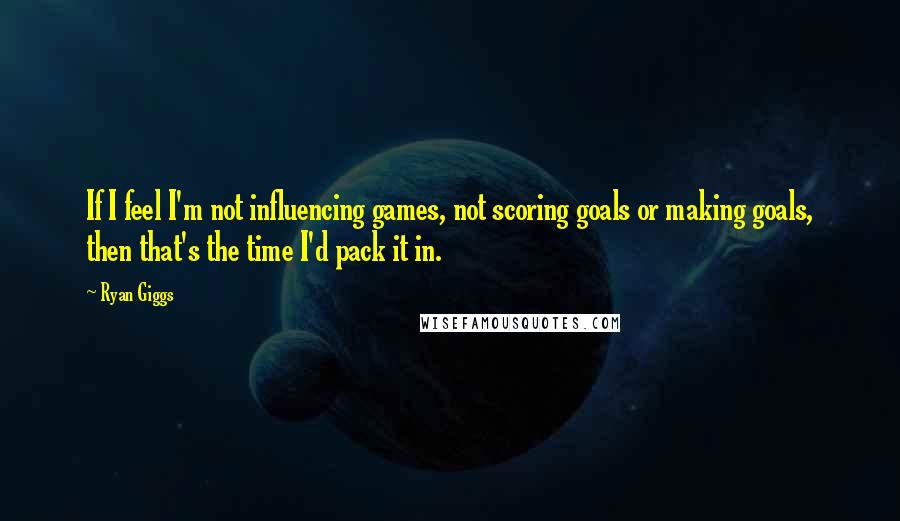 Ryan Giggs Quotes: If I feel I'm not influencing games, not scoring goals or making goals, then that's the time I'd pack it in.