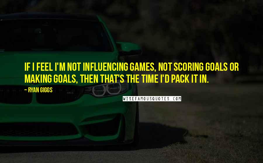 Ryan Giggs Quotes: If I feel I'm not influencing games, not scoring goals or making goals, then that's the time I'd pack it in.