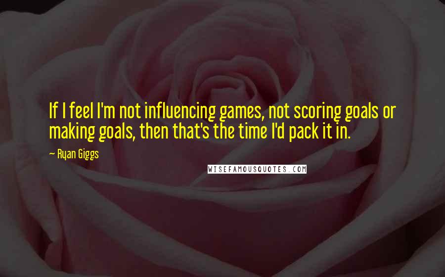 Ryan Giggs Quotes: If I feel I'm not influencing games, not scoring goals or making goals, then that's the time I'd pack it in.