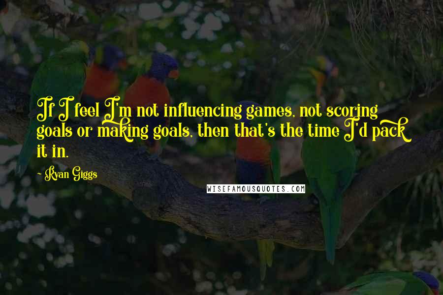 Ryan Giggs Quotes: If I feel I'm not influencing games, not scoring goals or making goals, then that's the time I'd pack it in.