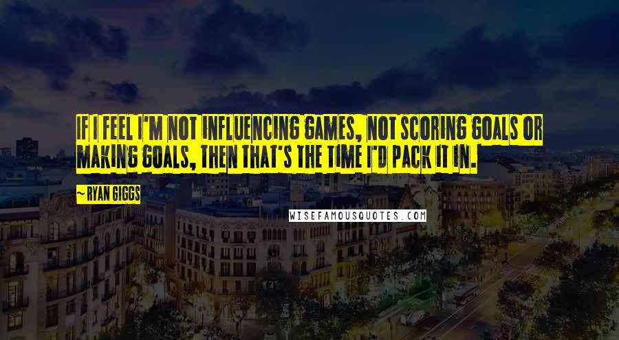 Ryan Giggs Quotes: If I feel I'm not influencing games, not scoring goals or making goals, then that's the time I'd pack it in.