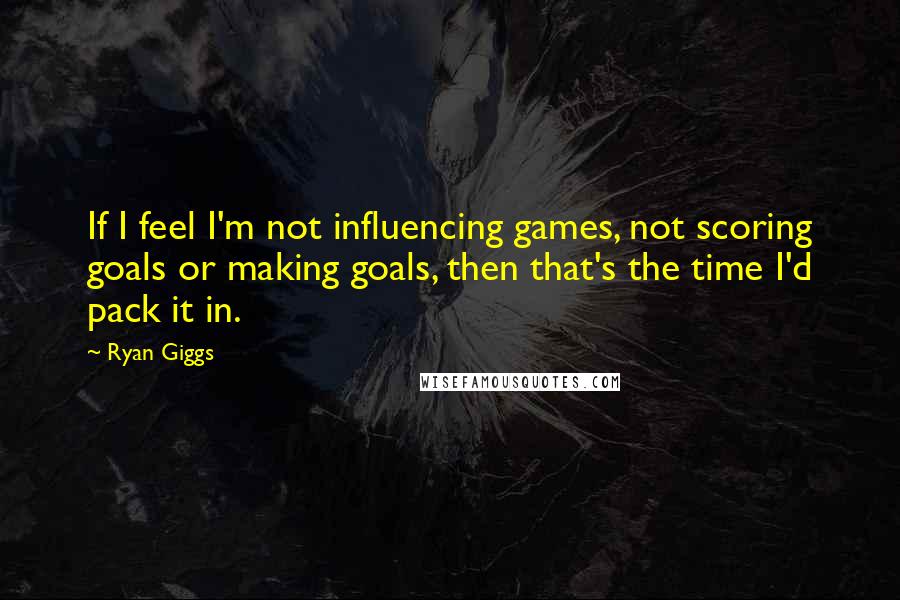 Ryan Giggs Quotes: If I feel I'm not influencing games, not scoring goals or making goals, then that's the time I'd pack it in.