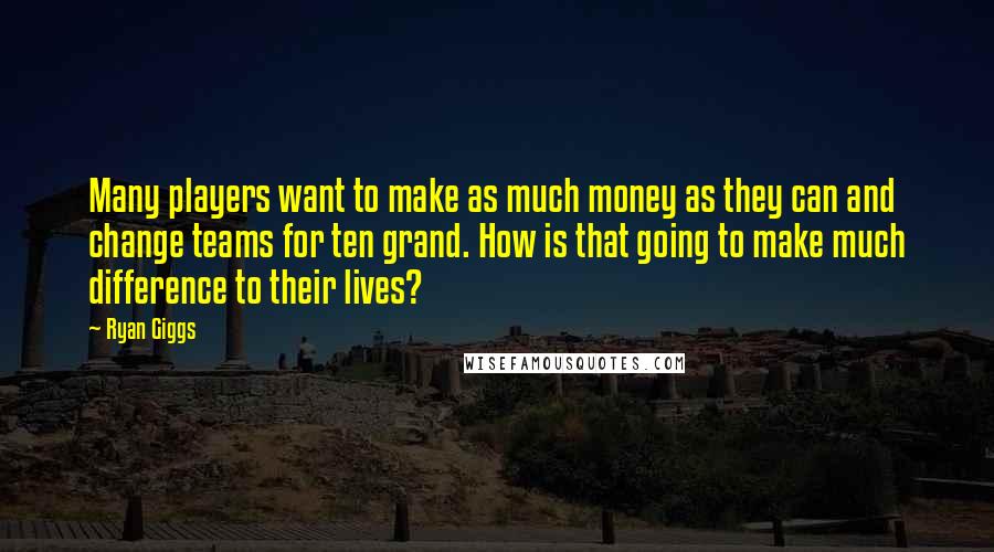 Ryan Giggs Quotes: Many players want to make as much money as they can and change teams for ten grand. How is that going to make much difference to their lives?