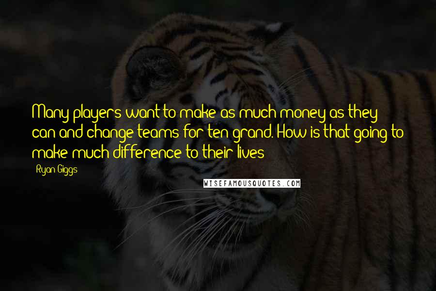 Ryan Giggs Quotes: Many players want to make as much money as they can and change teams for ten grand. How is that going to make much difference to their lives?