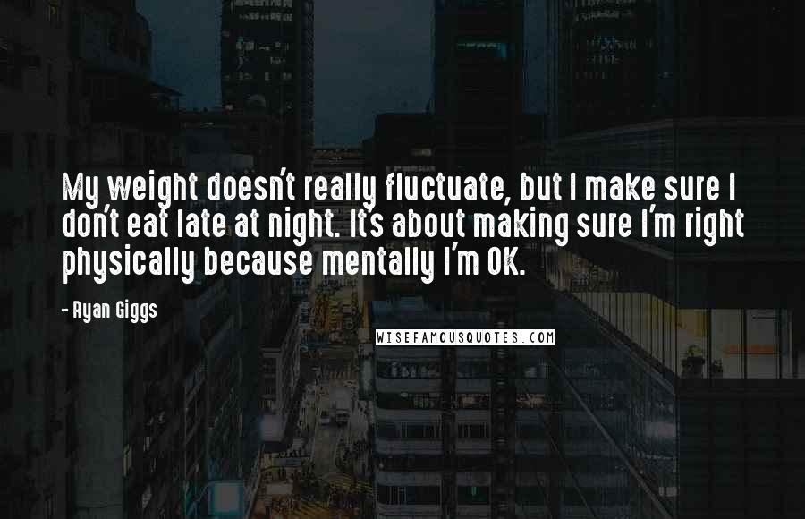 Ryan Giggs Quotes: My weight doesn't really fluctuate, but I make sure I don't eat late at night. It's about making sure I'm right physically because mentally I'm OK.