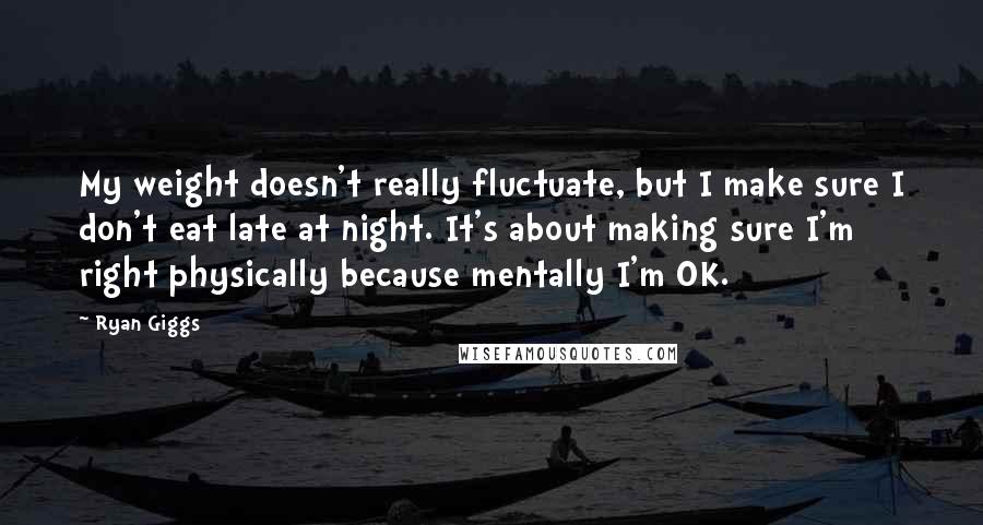 Ryan Giggs Quotes: My weight doesn't really fluctuate, but I make sure I don't eat late at night. It's about making sure I'm right physically because mentally I'm OK.