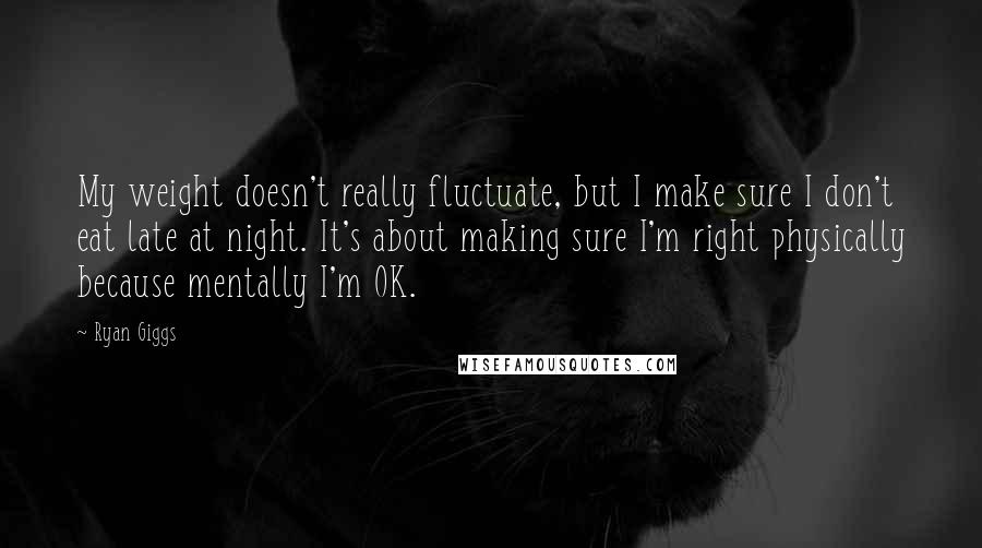 Ryan Giggs Quotes: My weight doesn't really fluctuate, but I make sure I don't eat late at night. It's about making sure I'm right physically because mentally I'm OK.