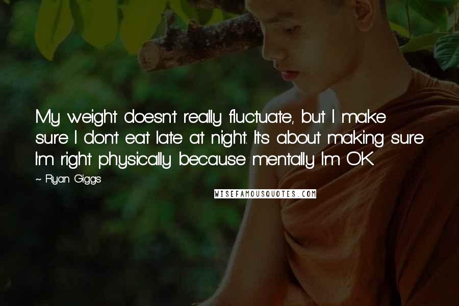 Ryan Giggs Quotes: My weight doesn't really fluctuate, but I make sure I don't eat late at night. It's about making sure I'm right physically because mentally I'm OK.