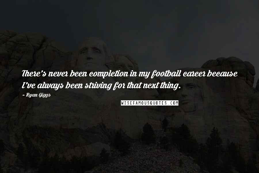 Ryan Giggs Quotes: There's never been completion in my football career because I've always been striving for that next thing.