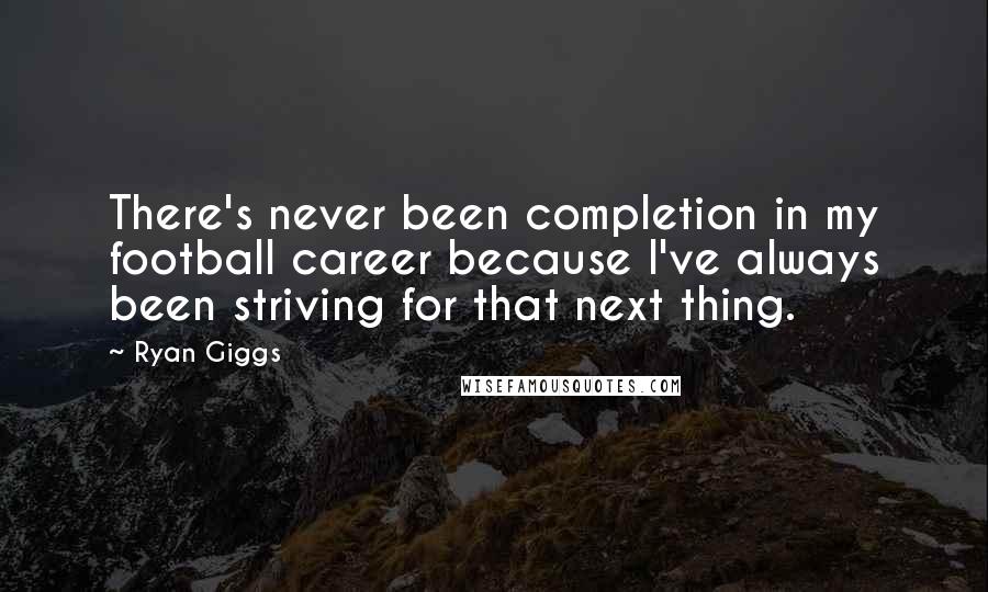 Ryan Giggs Quotes: There's never been completion in my football career because I've always been striving for that next thing.