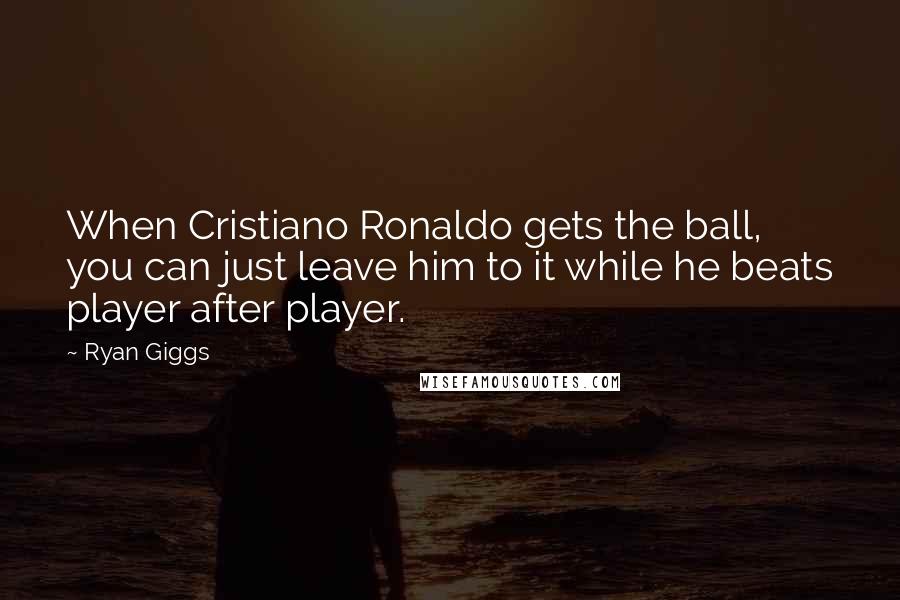 Ryan Giggs Quotes: When Cristiano Ronaldo gets the ball, you can just leave him to it while he beats player after player.