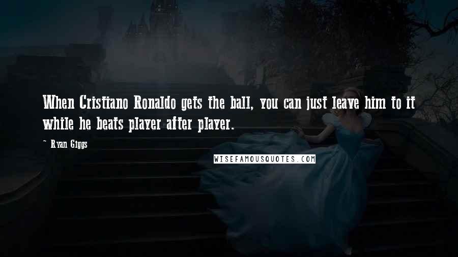 Ryan Giggs Quotes: When Cristiano Ronaldo gets the ball, you can just leave him to it while he beats player after player.