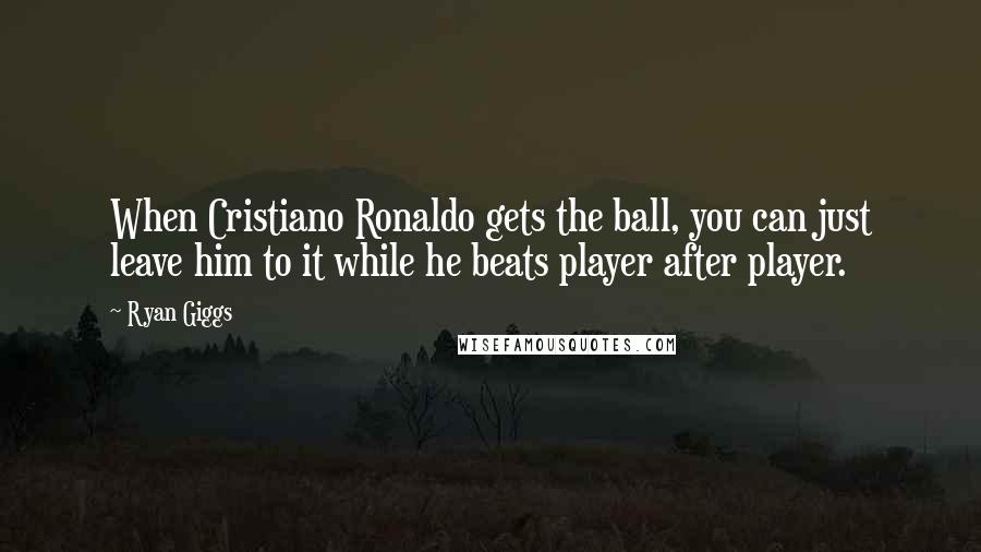 Ryan Giggs Quotes: When Cristiano Ronaldo gets the ball, you can just leave him to it while he beats player after player.