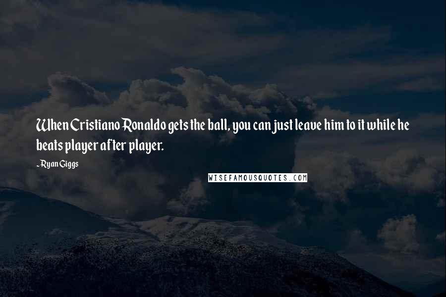 Ryan Giggs Quotes: When Cristiano Ronaldo gets the ball, you can just leave him to it while he beats player after player.