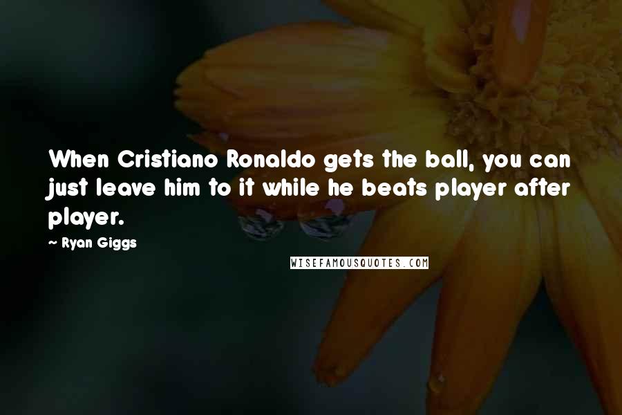 Ryan Giggs Quotes: When Cristiano Ronaldo gets the ball, you can just leave him to it while he beats player after player.