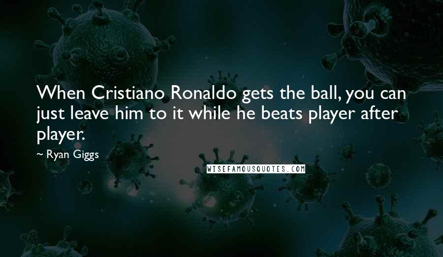 Ryan Giggs Quotes: When Cristiano Ronaldo gets the ball, you can just leave him to it while he beats player after player.