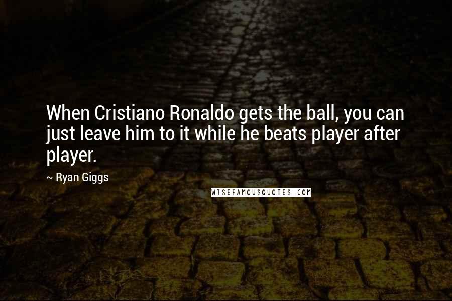 Ryan Giggs Quotes: When Cristiano Ronaldo gets the ball, you can just leave him to it while he beats player after player.