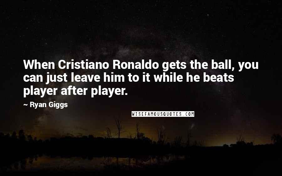 Ryan Giggs Quotes: When Cristiano Ronaldo gets the ball, you can just leave him to it while he beats player after player.