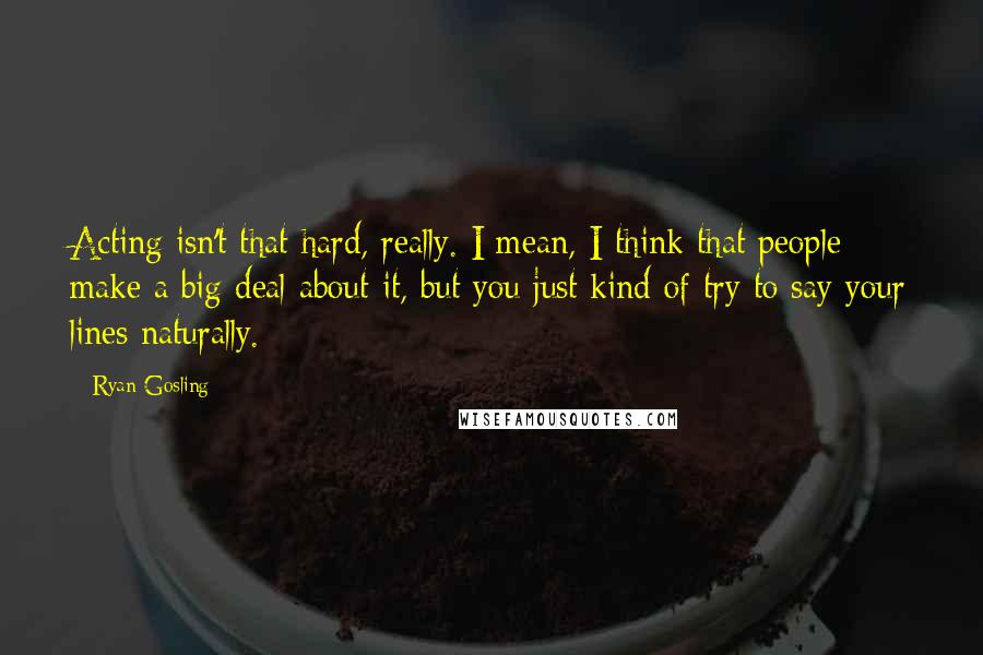Ryan Gosling Quotes: Acting isn't that hard, really. I mean, I think that people make a big deal about it, but you just kind of try to say your lines naturally.