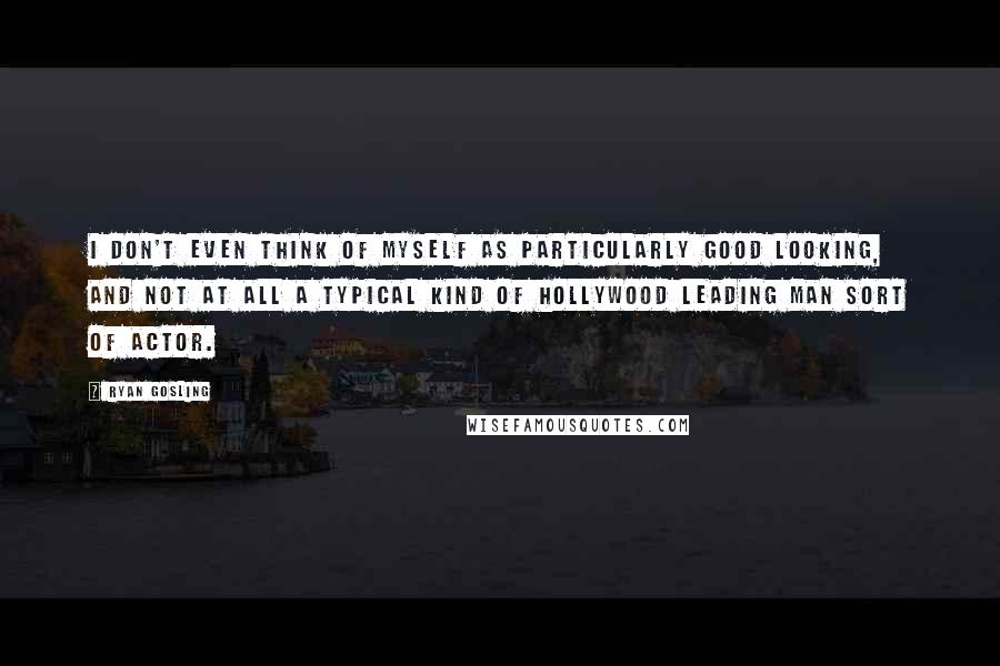 Ryan Gosling Quotes: I don't even think of myself as particularly good looking, and not at all a typical kind of Hollywood leading man sort of actor.