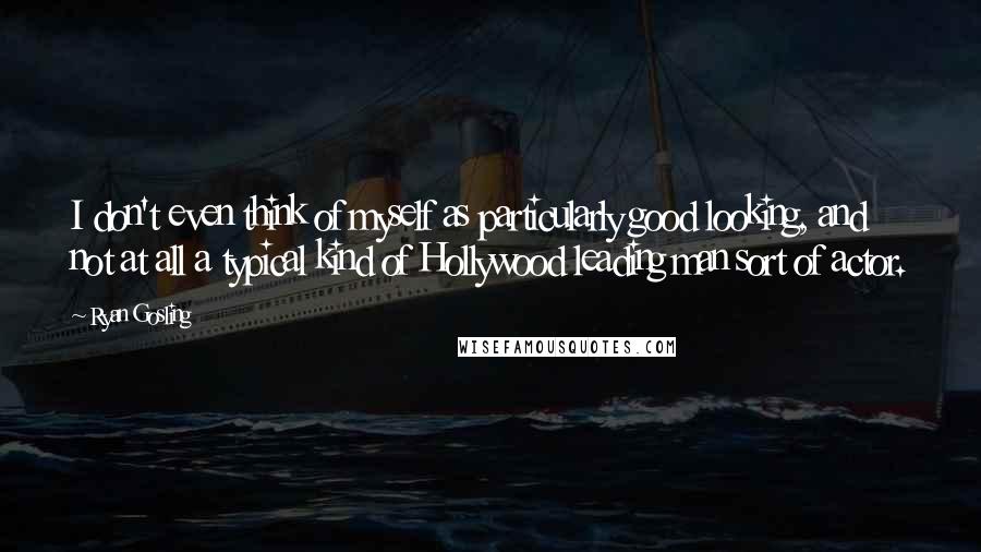 Ryan Gosling Quotes: I don't even think of myself as particularly good looking, and not at all a typical kind of Hollywood leading man sort of actor.