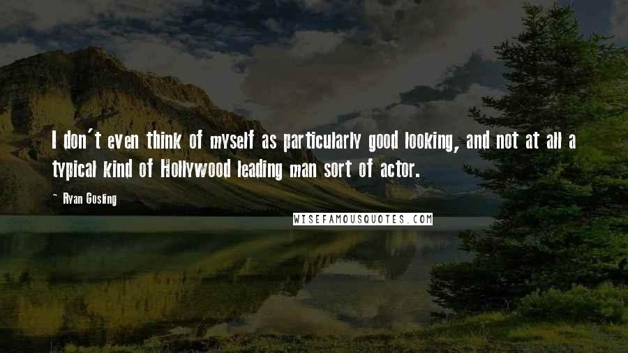 Ryan Gosling Quotes: I don't even think of myself as particularly good looking, and not at all a typical kind of Hollywood leading man sort of actor.