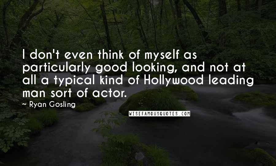 Ryan Gosling Quotes: I don't even think of myself as particularly good looking, and not at all a typical kind of Hollywood leading man sort of actor.