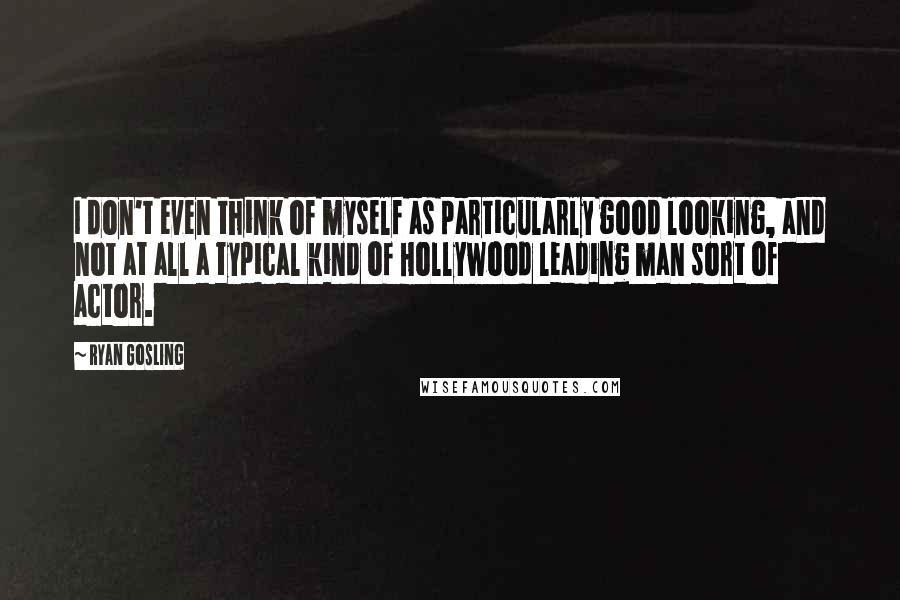 Ryan Gosling Quotes: I don't even think of myself as particularly good looking, and not at all a typical kind of Hollywood leading man sort of actor.