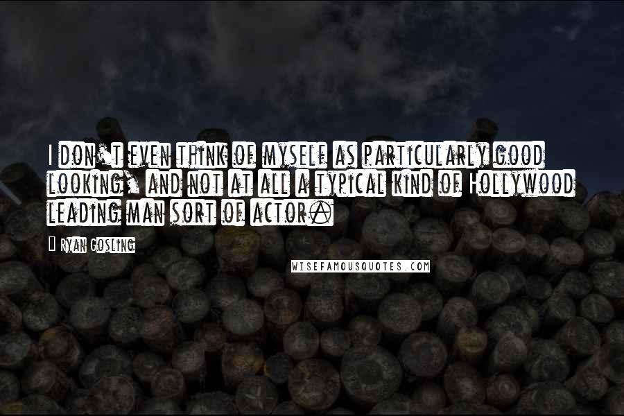 Ryan Gosling Quotes: I don't even think of myself as particularly good looking, and not at all a typical kind of Hollywood leading man sort of actor.