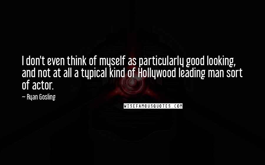 Ryan Gosling Quotes: I don't even think of myself as particularly good looking, and not at all a typical kind of Hollywood leading man sort of actor.